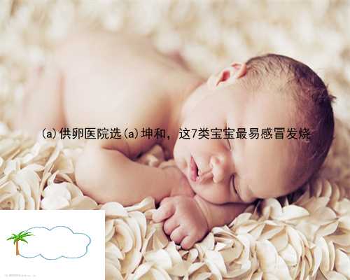丰泽区供卵医院选丰泽区坤和，这7类宝宝最易感冒发烧