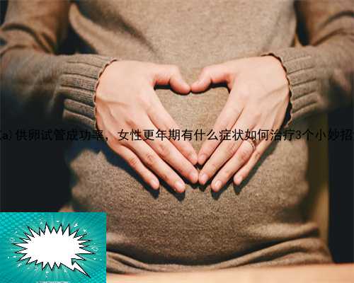 安福县供卵品质，50岁安福县供卵试管成功率，女性更年期有什么症状如何治疗