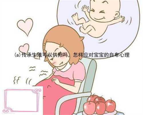 黄龙县传承生殖可以供卵吗，怎样应对宝宝的自卑心理