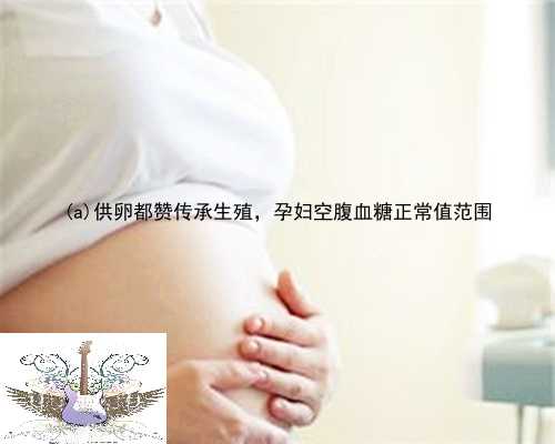 获嘉县供卵都赞传承生殖，孕妇空腹血糖正常值范围