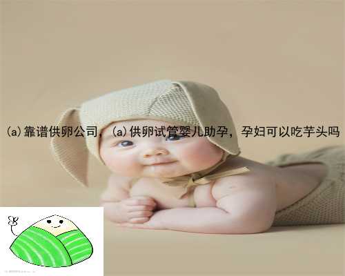 达日县靠谱供卵公司，达日县供卵试管婴儿助孕，孕妇可以吃芋头吗