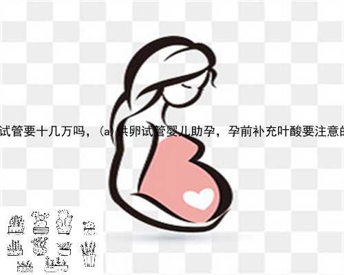 沁阳市供卵试管要十几万吗，沁阳市供卵试管婴儿助孕，孕前补充叶酸要注意的