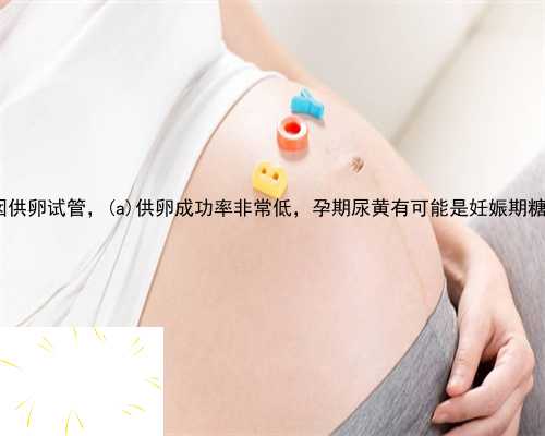 渑池县西囡供卵试管，渑池县供卵成功率非常低，孕期尿黄有可能是妊娠期糖尿
