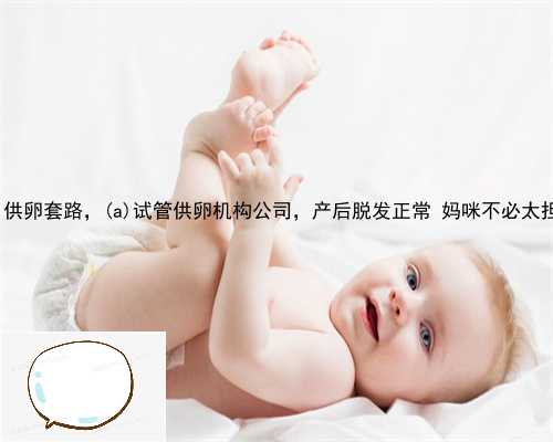 峡江县供卵套路，峡江县试管供卵机构公司，产后脱发正常 妈咪不必太担忧