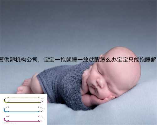 宜章县试管供卵机构公司，宝宝一抱就睡一放就醒怎么办宝宝只能抱睡解决方法