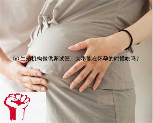 唐河县生殖机构做供卵试管，大枣能在怀孕的时候吃吗？