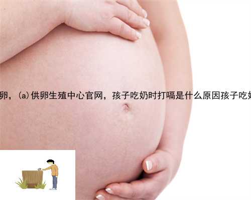泗阳县助孕产子公司供卵，泗阳县供卵生殖中心官网，孩子吃奶时打嗝是什么原