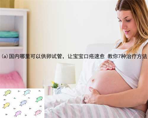 贡觉县国内哪里可以供卵试管，让宝宝口疮速愈 教你7种治疗方法