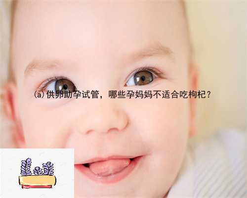 镇坪县供卵助孕试管，哪些孕妈妈不适合吃枸杞？