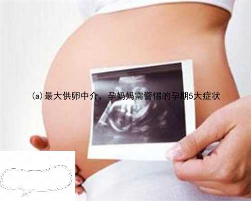黎城县最大供卵中介，孕妈妈需警惕的孕期5大症状