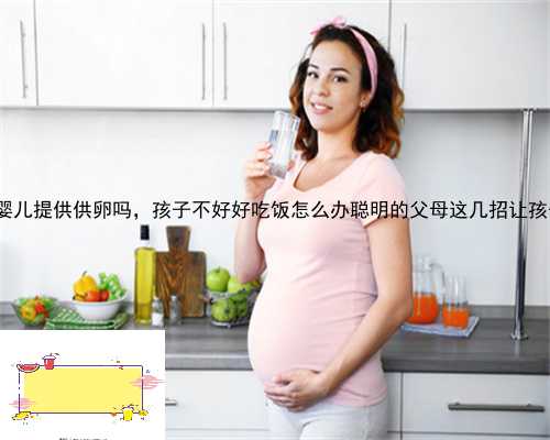 泰静乐县试管婴儿提供供卵吗，孩子不好好吃饭怎么办聪明的父母这几招让孩子