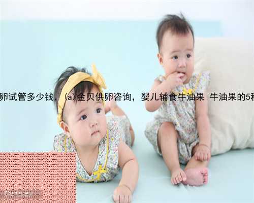 合江县供卵试管多少钱，合江县金贝供卵咨询，婴儿辅食牛油果 牛油果的5种吃