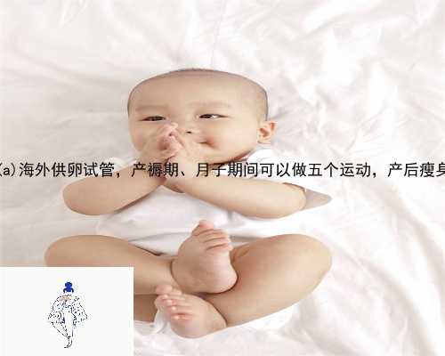 合浦县海外供卵试管，产褥期、月子期间可以做五个运动，产后瘦身