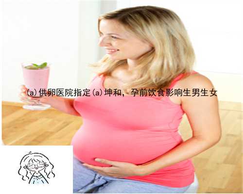 旬阳县供卵医院指定旬阳县坤和，孕前饮食影响生男生女