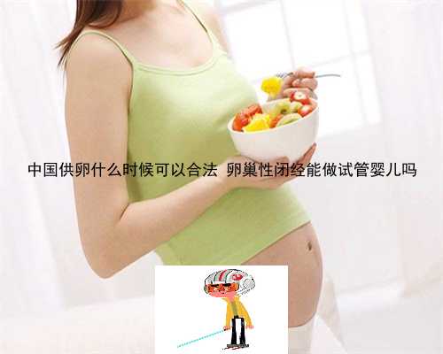 中国供卵什么时候可以合法 卵巢性闭经能做试管婴儿吗