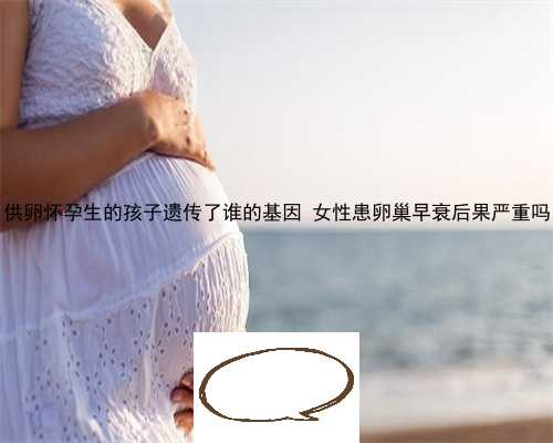供卵怀孕生的孩子遗传了谁的基因 女性患卵巢早衰后果严重吗