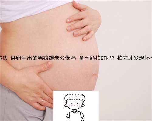 供卵中介违法 供卵生出的男孩跟老公像吗 备孕能拍CT吗？拍完才发现怀孕怎么