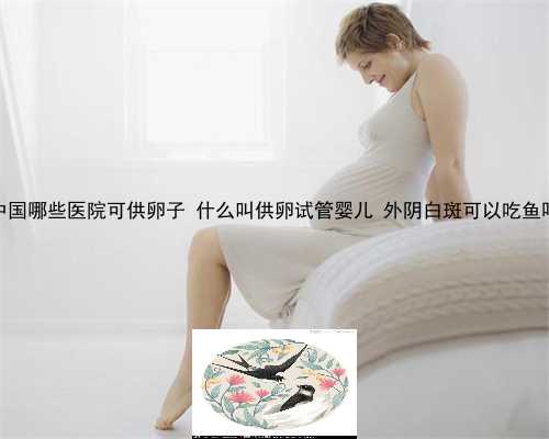 中国哪些医院可供卵子 什么叫供卵试管婴儿 外阴白斑可以吃鱼吗