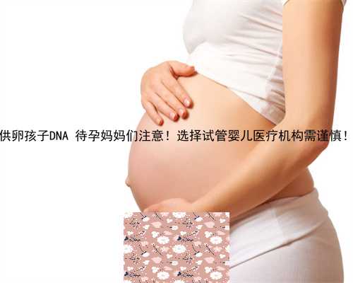 供卵孩子DNA 待孕妈妈们注意！选择试管婴儿医疗机构需谨慎！