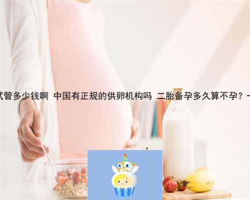 供卵做三代试管多少钱啊 中国有正规的供卵机构吗 二胎备孕多久算不孕？一年