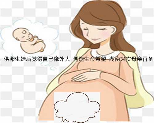 供卵生子的费用 供卵生娃后觉得自己像外人 创造生命希望 湖南34岁母亲再备孕